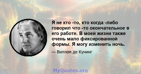 Я не кто -то, кто когда -либо говорил что -то окончательное в его работе. В моей жизни также очень мало фиксированной формы. Я могу изменить ночь.