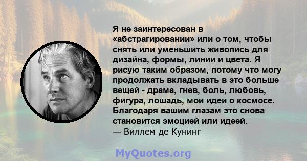 Я не заинтересован в «абстрагировании» или о том, чтобы снять или уменьшить живопись для дизайна, формы, линии и цвета. Я рисую таким образом, потому что могу продолжать вкладывать в это больше вещей - драма, гнев,