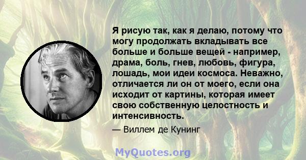 Я рисую так, как я делаю, потому что могу продолжать вкладывать все больше и больше вещей - например, драма, боль, гнев, любовь, фигура, лошадь, мои идеи космоса. Неважно, отличается ли он от моего, если она исходит от