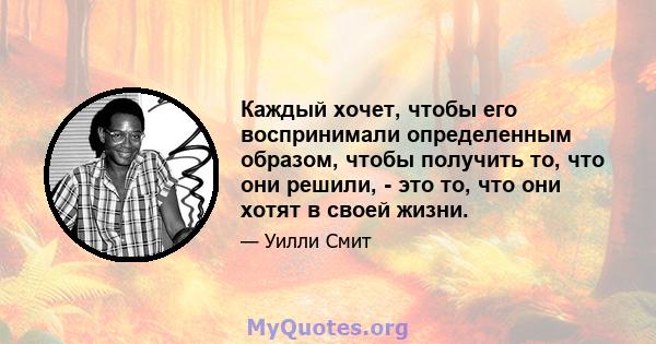 Каждый хочет, чтобы его воспринимали определенным образом, чтобы получить то, что они решили, - это то, что они хотят в своей жизни.