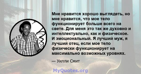 Мне нравится хорошо выглядеть, но мне нравится, что мое тело функционирует больше всего на свете. Для меня это так же духовно и интеллектуально, как и физическое. И эмоциональный. Я лучший муж, я лучший отец, если мое