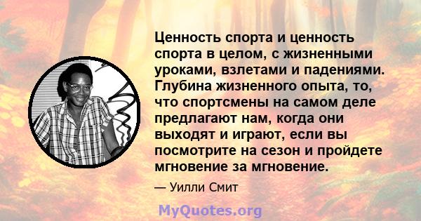 Ценность спорта и ценность спорта в целом, с жизненными уроками, взлетами и падениями. Глубина жизненного опыта, то, что спортсмены на самом деле предлагают нам, когда они выходят и играют, если вы посмотрите на сезон и 