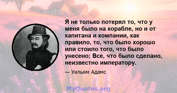 Я не только потерял то, что у меня было на корабле, но и от капитана и компании, как правило, то, что было хорошо или стоило того, что было унесено; Все, что было сделано, неизвестно императору.