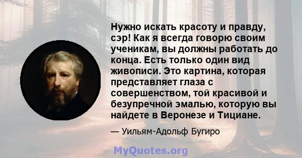 Нужно искать красоту и правду, сэр! Как я всегда говорю своим ученикам, вы должны работать до конца. Есть только один вид живописи. Это картина, которая представляет глаза с совершенством, той красивой и безупречной