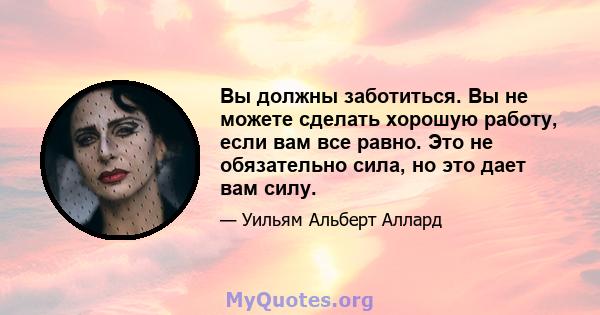 Вы должны заботиться. Вы не можете сделать хорошую работу, если вам все равно. Это не обязательно сила, но это дает вам силу.