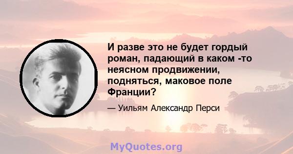 И разве это не будет гордый роман, падающий в каком -то неясном продвижении, подняться, маковое поле Франции?