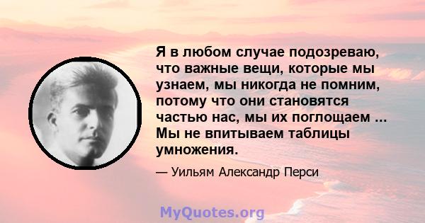 Я в любом случае подозреваю, что важные вещи, которые мы узнаем, мы никогда не помним, потому что они становятся частью нас, мы их поглощаем ... Мы не впитываем таблицы умножения.