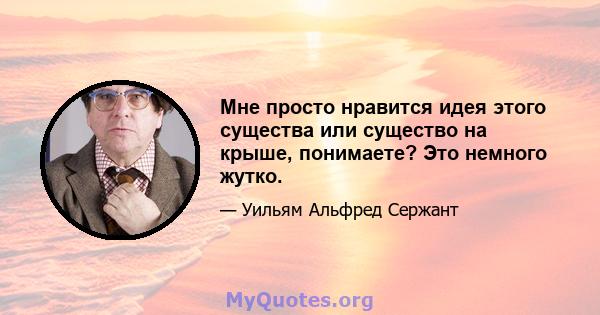 Мне просто нравится идея этого существа или существо на крыше, понимаете? Это немного жутко.