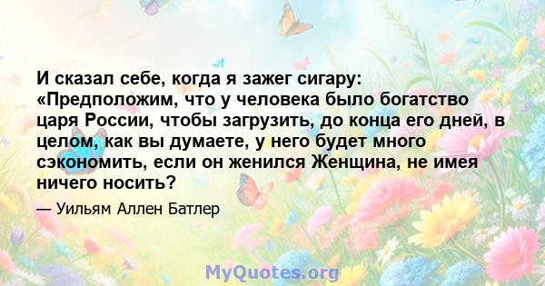 И сказал себе, когда я зажег сигару: «Предположим, что у человека было богатство царя России, чтобы загрузить, до конца его дней, в целом, как вы думаете, у него будет много сэкономить, если он женился Женщина, не имея