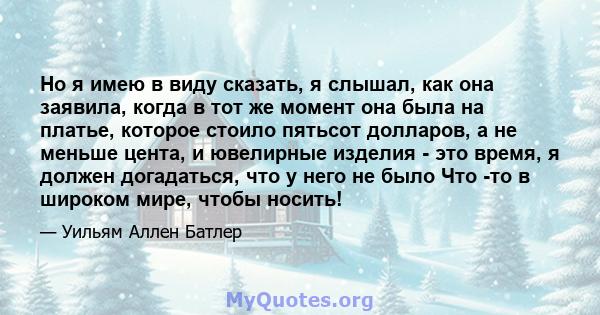 Но я имею в виду сказать, я слышал, как она заявила, когда в тот же момент она была на платье, которое стоило пятьсот долларов, а не меньше цента, и ювелирные изделия - это время, я должен догадаться, что у него не было 