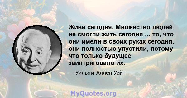 Живи сегодня. Множество людей не смогли жить сегодня ... то, что они имели в своих руках сегодня, они полностью упустили, потому что только будущее заинтриговало их.