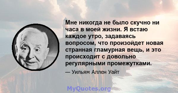 Мне никогда не было скучно ни часа в моей жизни. Я встаю каждое утро, задаваясь вопросом, что произойдет новая странная гламурная вещь, и это происходит с довольно регулярными промежутками.