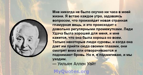 Мне никогда не было скучно ни часа в моей жизни. Я встаю каждое утро, задаваясь вопросом, что произойдет новая странная гламурная вещь, и это происходит с довольно регулярными промежутками. Леди Удача была хорошей для