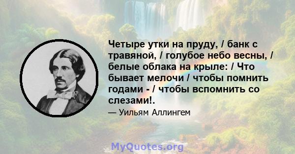 Четыре утки на пруду, / банк с травяной, / голубое небо весны, / белые облака на крыле: / Что бывает мелочи / чтобы помнить годами - / чтобы вспомнить со слезами!.