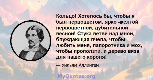 Кольцо! Хотелось бы, чтобы я был первоцветом, ярко -желтой первоцветной, дубительной весной! Стука ветви над мной, блуждающая пчела, чтобы любить меня, папоротника и мох, чтобы проползти, и дерево вяза для нашего короля!