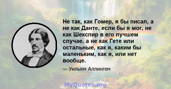 Не так, как Гомер, я бы писал, а не как Данте, если бы я мог, не как Шекспир в его лучшем случае, а не как Гете или остальные, как я, каким бы маленьким, как я, или нет вообще.