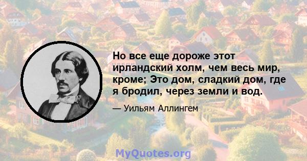 Но все еще дороже этот ирландский холм, чем весь мир, кроме; Это дом, сладкий дом, где я бродил, через земли и вод.