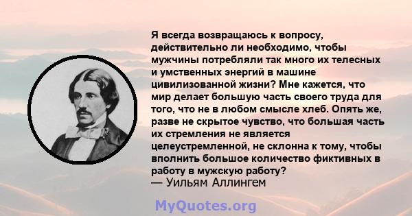 Я всегда возвращаюсь к вопросу, действительно ли необходимо, чтобы мужчины потребляли так много их телесных и умственных энергий в машине цивилизованной жизни? Мне кажется, что мир делает большую часть своего труда для