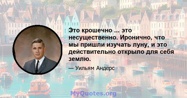 Это крошечно ... это несущественно. Иронично, что мы пришли изучать луну, и это действительно открыло для себя землю.