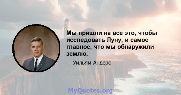 Мы пришли на все это, чтобы исследовать Луну, и самое главное, что мы обнаружили землю.