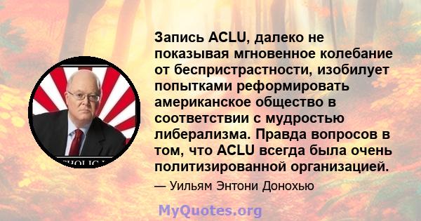 Запись ACLU, далеко не показывая мгновенное колебание от беспристрастности, изобилует попытками реформировать американское общество в соответствии с мудростью либерализма. Правда вопросов в том, что ACLU всегда была