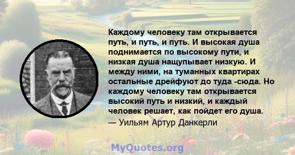 Каждому человеку там открывается путь, и путь, и путь. И высокая душа поднимается по высокому пути, и низкая душа нащупывает низкую. И между ними, на туманных квартирах остальные дрейфуют до туда -сюда. Но каждому