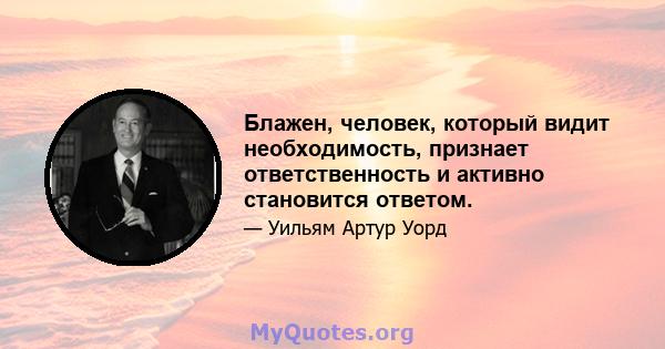 Блажен, человек, который видит необходимость, признает ответственность и активно становится ответом.