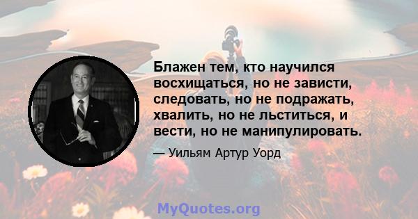 Блажен тем, кто научился восхищаться, но не зависти, следовать, но не подражать, хвалить, но не льститься, и вести, но не манипулировать.