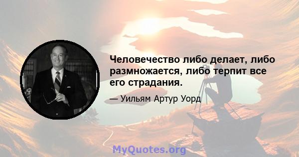 Человечество либо делает, либо размножается, либо терпит все его страдания.