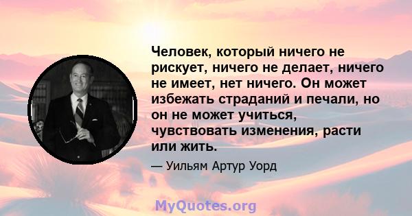 Человек, который ничего не рискует, ничего не делает, ничего не имеет, нет ничего. Он может избежать страданий и печали, но он не может учиться, чувствовать изменения, расти или жить.