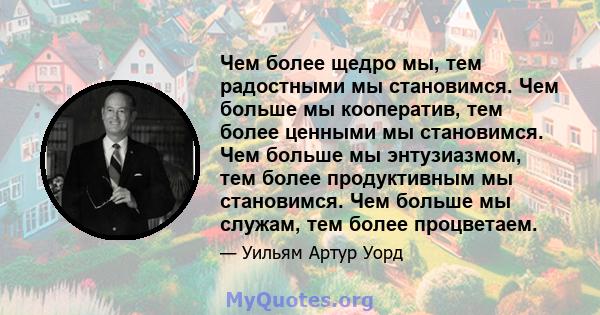 Чем более щедро мы, тем радостными мы становимся. Чем больше мы кооператив, тем более ценными мы становимся. Чем больше мы энтузиазмом, тем более продуктивным мы становимся. Чем больше мы служам, тем более процветаем.