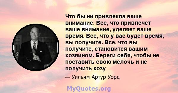 Что бы ни привлекла ваше внимание. Все, что привлечет ваше внимание, уделяет ваше время. Все, что у вас будет время, вы получите. Все, что вы получите, становится вашим хозяином. Береги себя, чтобы не поставить свою