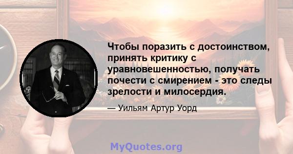 Чтобы поразить с достоинством, принять критику с уравновешенностью, получать почести с смирением - это следы зрелости и милосердия.