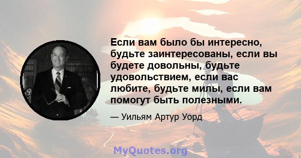 Если вам было бы интересно, будьте заинтересованы, если вы будете довольны, будьте удовольствием, если вас любите, будьте милы, если вам помогут быть полезными.