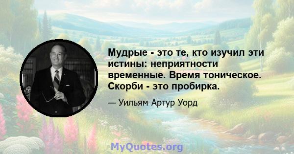 Мудрые - это те, кто изучил эти истины: неприятности временные. Время тоническое. Скорби - это пробирка.