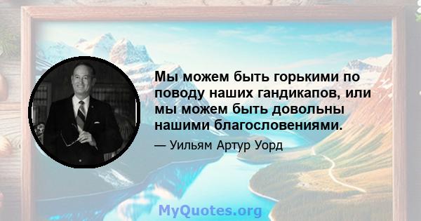 Мы можем быть горькими по поводу наших гандикапов, или мы можем быть довольны нашими благословениями.