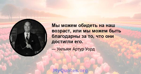 Мы можем обидеть на наш возраст, или мы можем быть благодарны за то, что они достигли его.