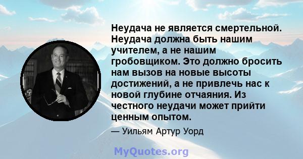 Неудача не является смертельной. Неудача должна быть нашим учителем, а не нашим гробовщиком. Это должно бросить нам вызов на новые высоты достижений, а не привлечь нас к новой глубине отчаяния. Из честного неудачи может 