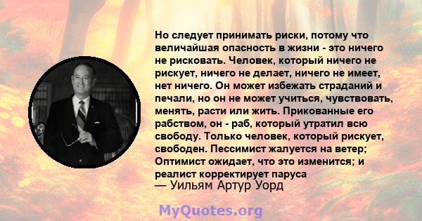 Но следует принимать риски, потому что величайшая опасность в жизни - это ничего не рисковать. Человек, который ничего не рискует, ничего не делает, ничего не имеет, нет ничего. Он может избежать страданий и печали, но