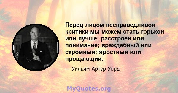 Перед лицом несправедливой критики мы можем стать горькой или лучше; расстроен или понимание; враждебный или скромный; яростный или прощающий.