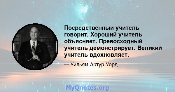 Посредственный учитель говорит. Хороший учитель объясняет. Превосходный учитель демонстрирует. Великий учитель вдохновляет.