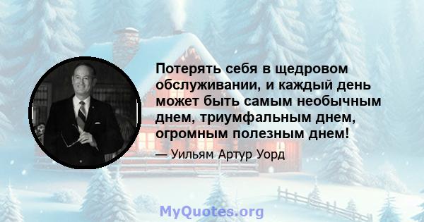 Потерять себя в щедровом обслуживании, и каждый день может быть самым необычным днем, триумфальным днем, огромным полезным днем!