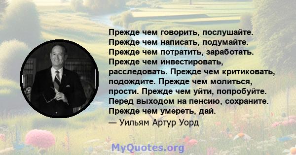 Прежде чем говорить, послушайте. Прежде чем написать, подумайте. Прежде чем потратить, заработать. Прежде чем инвестировать, расследовать. Прежде чем критиковать, подождите. Прежде чем молиться, прости. Прежде чем уйти, 