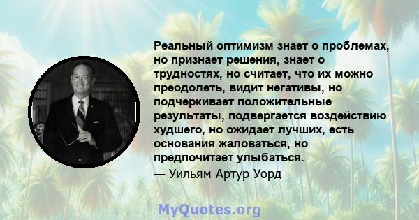 Реальный оптимизм знает о проблемах, но признает решения, знает о трудностях, но считает, что их можно преодолеть, видит негативы, но подчеркивает положительные результаты, подвергается воздействию худшего, но ожидает