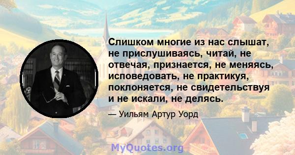 Слишком многие из нас слышат, не прислушиваясь, читай, не отвечая, признается, не меняясь, исповедовать, не практикуя, поклоняется, не свидетельствуя и не искали, не делясь.