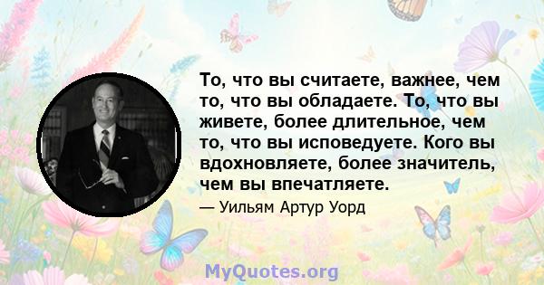 То, что вы считаете, важнее, чем то, что вы обладаете. То, что вы живете, более длительное, чем то, что вы исповедуете. Кого вы вдохновляете, более значитель, чем вы впечатляете.