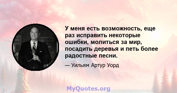 У меня есть возможность, еще раз исправить некоторые ошибки, молиться за мир, посадить деревья и петь более радостные песни.