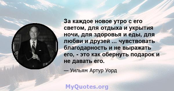 За каждое новое утро с его светом, для отдыха и укрытия ночи, для здоровья и еды, для любви и друзей ... чувствовать благодарность и не выражать его, - это как обернуть подарок и не давать его.