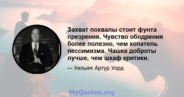 Захват похвалы стоит фунта презрения. Чувство ободрения более полезно, чем копатель пессимизма. Чашка доброты лучше, чем шкаф критики.