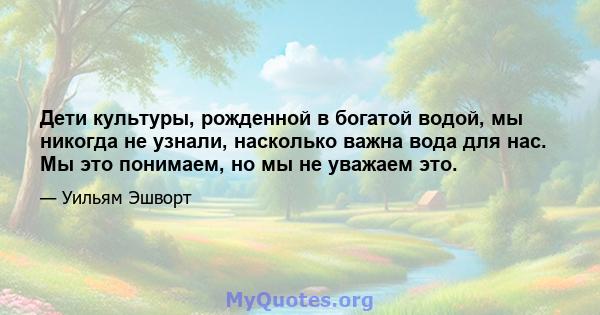 Дети культуры, рожденной в богатой водой, мы никогда не узнали, насколько важна вода для нас. Мы это понимаем, но мы не уважаем это.